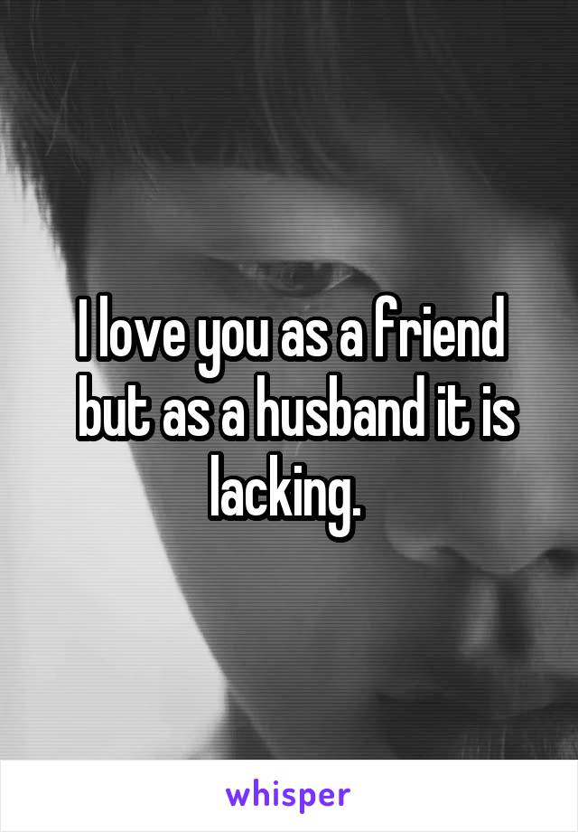 I love you as a friend
 but as a husband it is lacking. 