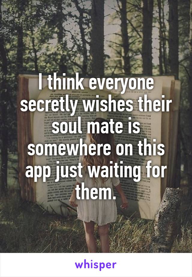 I think everyone secretly wishes their soul mate is somewhere on this app just waiting for them.