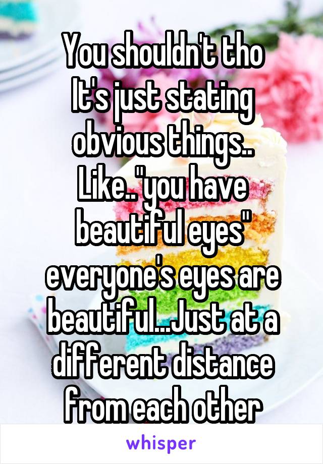 You shouldn't tho
It's just stating obvious things..
Like.."you have beautiful eyes" everyone's eyes are beautiful...Just at a different distance from each other