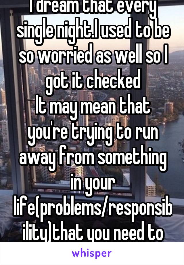 I dream that every single night.I used to be so worried as well so I got it checked
It may mean that you're trying to run away from something in your life(problems/responsibility)that you need to face