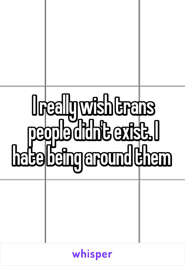 I really wish trans people didn't exist. I hate being around them 