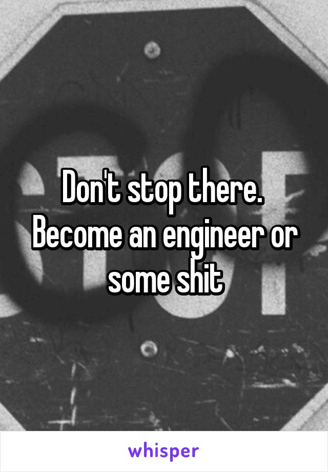 Don't stop there. 
Become an engineer or some shit