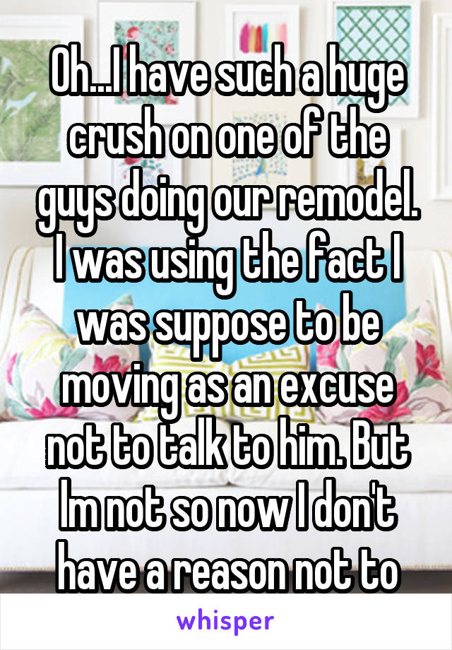 Oh...I have such a huge crush on one of the guys doing our remodel. I was using the fact I was suppose to be moving as an excuse not to talk to him. But lm not so now I don't have a reason not to