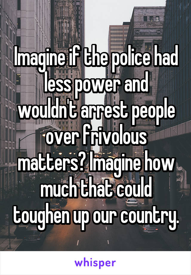 Imagine if the police had less power and wouldn't arrest people over frivolous matters? Imagine how much that could toughen up our country.