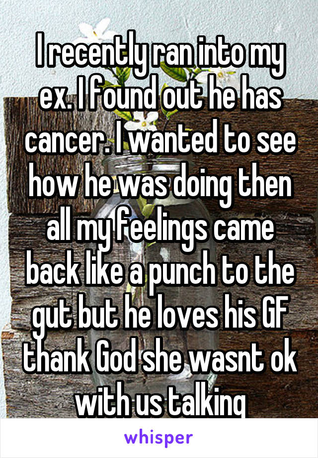 I recently ran into my ex. I found out he has cancer. I wanted to see how he was doing then all my feelings came back like a punch to the gut but he loves his GF thank God she wasnt ok with us talking