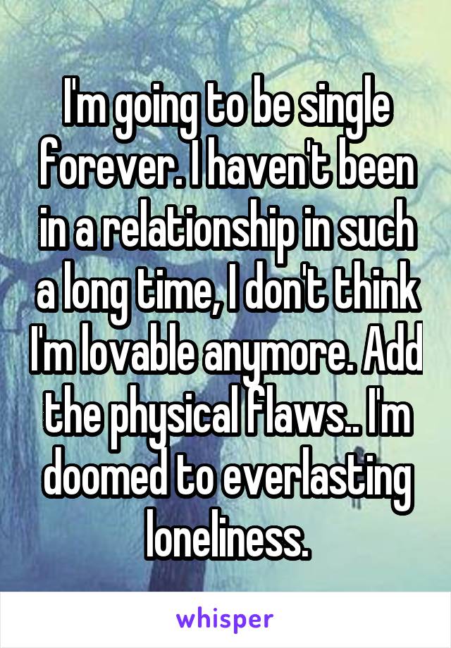 I'm going to be single forever. I haven't been in a relationship in such a long time, I don't think I'm lovable anymore. Add the physical flaws.. I'm doomed to everlasting loneliness.