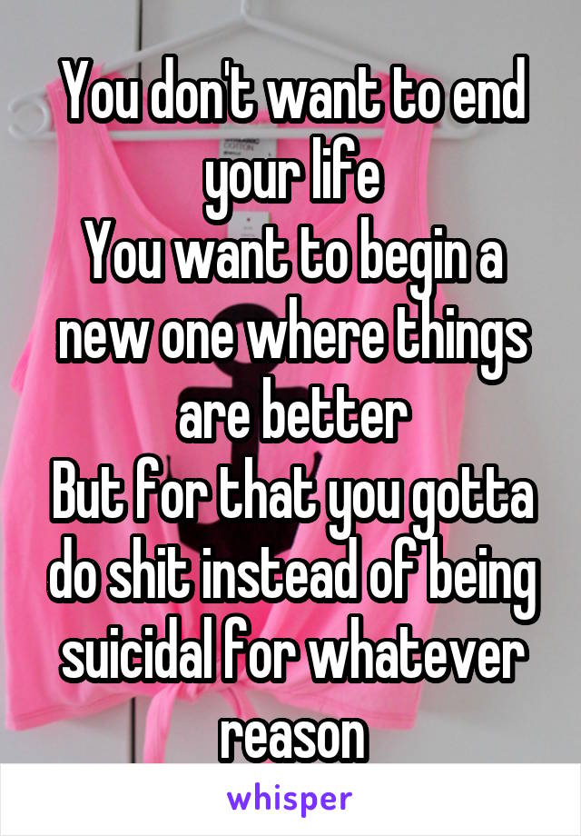 You don't want to end your life
You want to begin a new one where things are better
But for that you gotta do shit instead of being suicidal for whatever reason