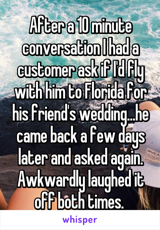 After a 10 minute conversation I had a customer ask if I'd fly with him to Florida for his friend's wedding...he came back a few days later and asked again. Awkwardly laughed it off both times. 