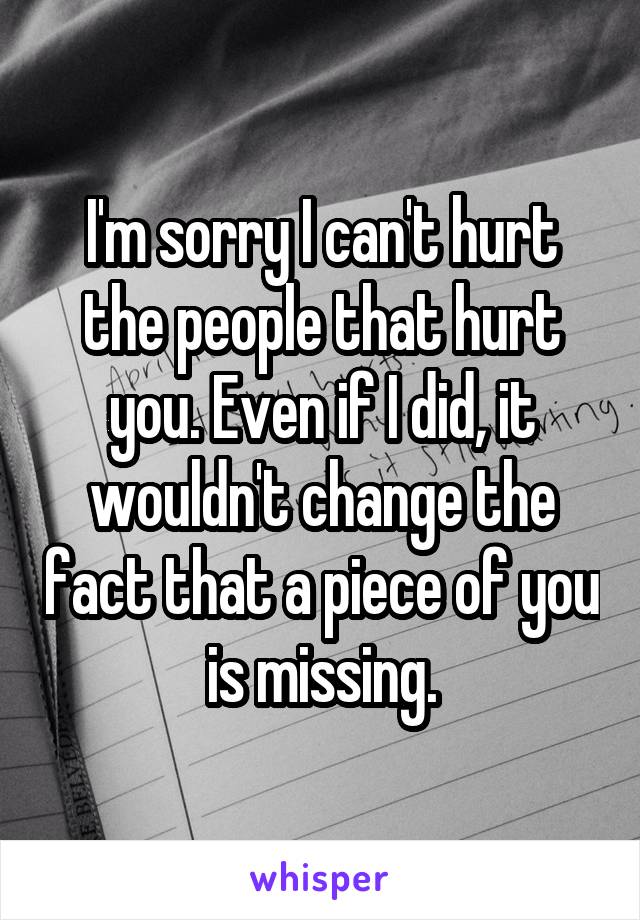 I'm sorry I can't hurt the people that hurt you. Even if I did, it wouldn't change the fact that a piece of you is missing.