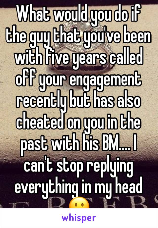 What would you do if the guy that you've been with five years called off your engagement recently but has also cheated on you in the past with his BM.... I can't stop replying everything in my head 😐