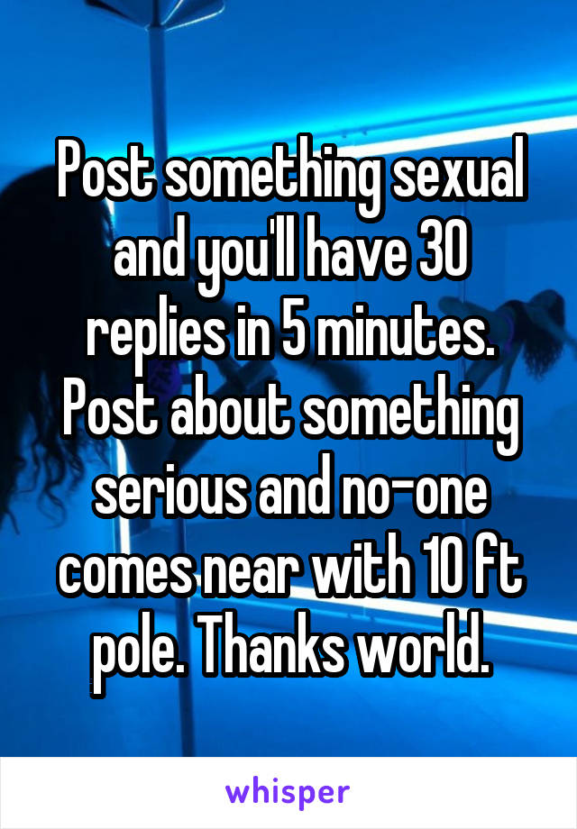 Post something sexual and you'll have 30 replies in 5 minutes. Post about something serious and no-one comes near with 10 ft pole. Thanks world.