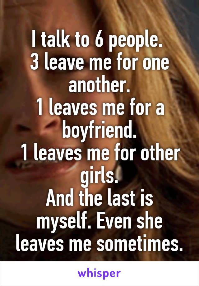 I talk to 6 people. 
3 leave me for one another.
1 leaves me for a boyfriend.
1 leaves me for other girls.
And the last is myself. Even she leaves me sometimes.