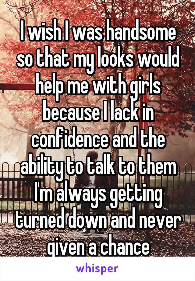 I wish I was handsome so that my looks would help me with girls because I lack in confidence and the ability to talk to them I'm always getting turned down and never given a chance