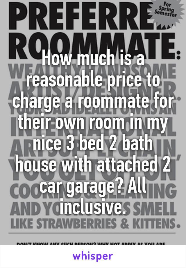 How much is a reasonable price to charge a roommate for their own room in my nice 3 bed 2 bath house with attached 2 car garage? All inclusive.