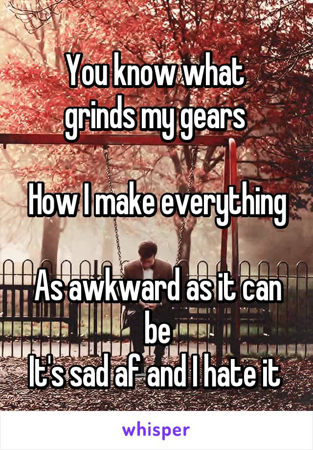 You know what 
grinds my gears 

How I make everything 
As awkward as it can be
It's sad af and I hate it 