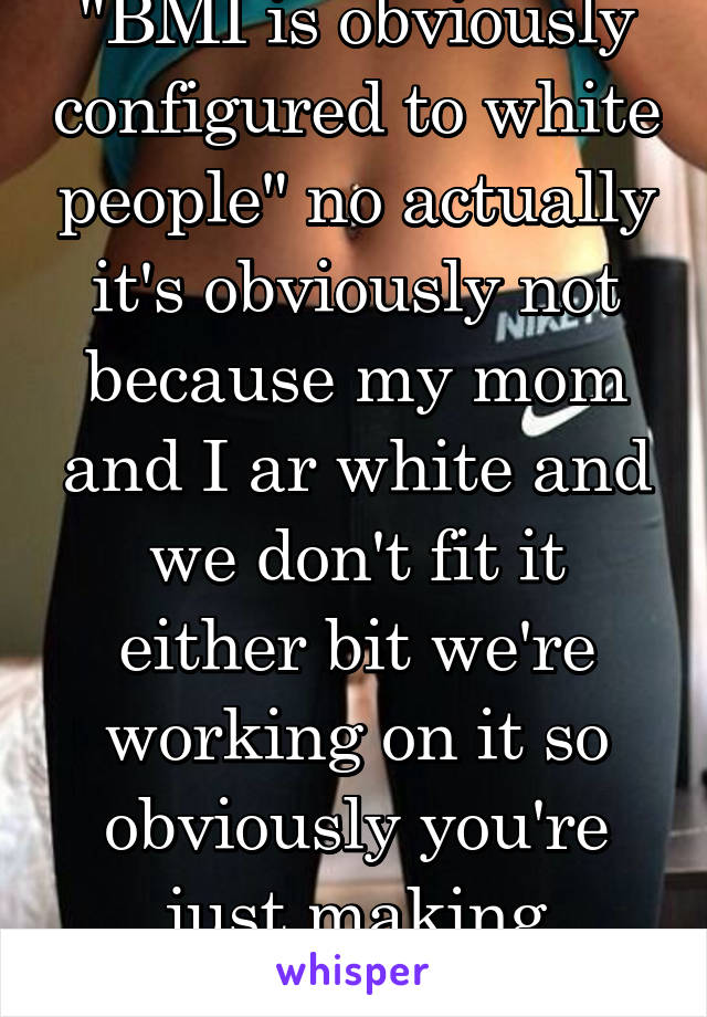 "BMI is obviously configured to white people" no actually it's obviously not because my mom and I ar white and we don't fit it either bit we're working on it so obviously you're just making excuses 