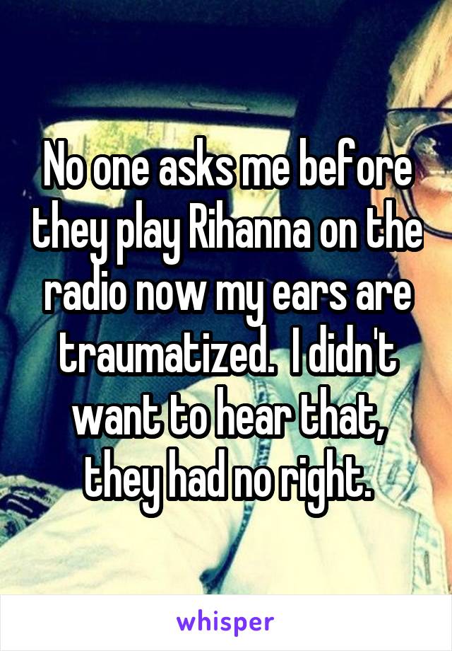 No one asks me before they play Rihanna on the radio now my ears are traumatized.  I didn't want to hear that, they had no right.