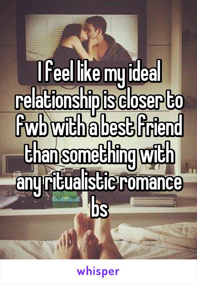 I feel like my ideal relationship is closer to fwb with a best friend than something with any ritualistic romance bs