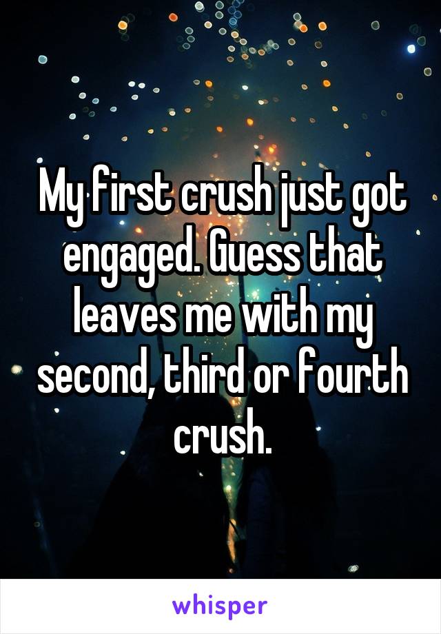 My first crush just got engaged. Guess that leaves me with my second, third or fourth crush.