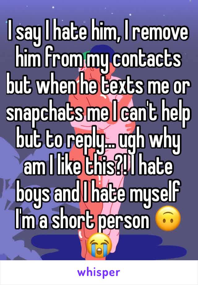 I say I hate him, I remove him from my contacts but when he texts me or snapchats me I can't help but to reply... ugh why am I like this?! I hate boys and I hate myself I'm a short person 🙃😭