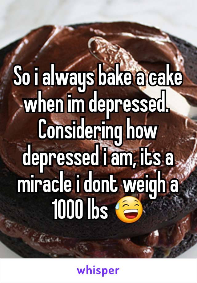 So i always bake a cake when im depressed. 
Considering how depressed i am, its a miracle i dont weigh a 1000 lbs 😅