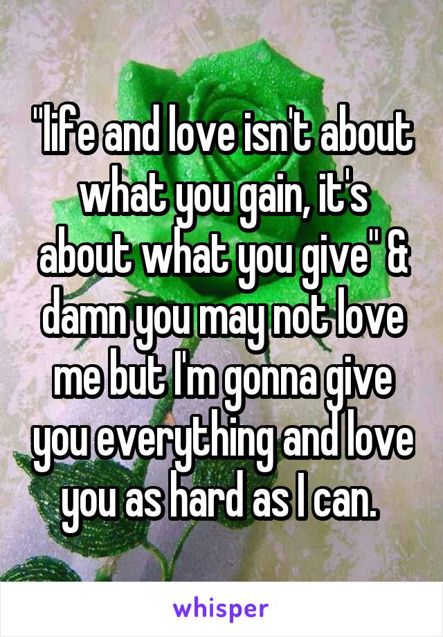 "life and love isn't about what you gain, it's about what you give" & damn you may not love me but I'm gonna give you everything and love you as hard as I can. 