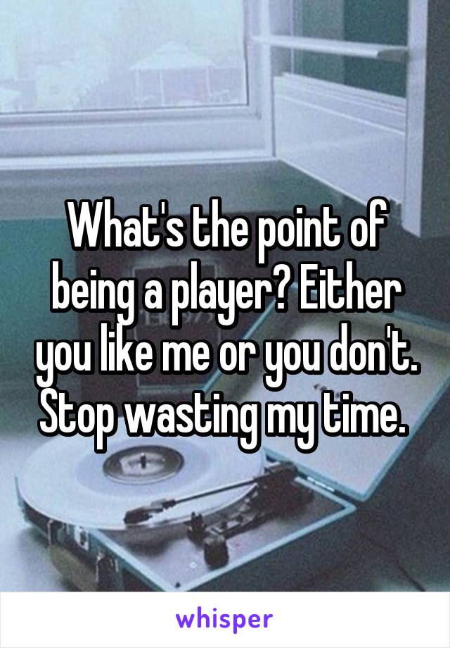 What's the point of being a player? Either you like me or you don't. Stop wasting my time. 