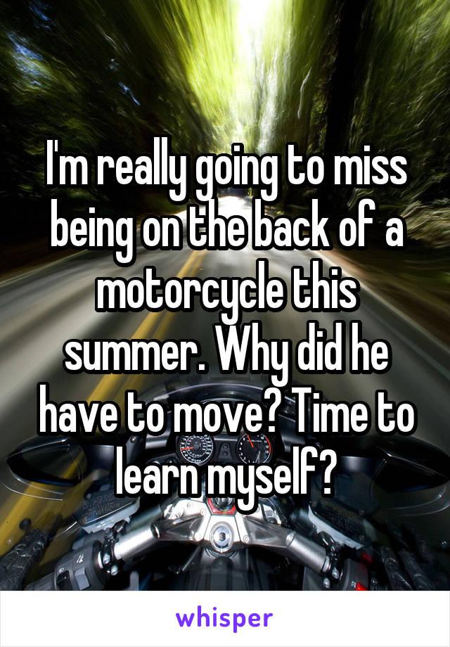 I'm really going to miss being on the back of a motorcycle this summer. Why did he have to move? Time to learn myself?