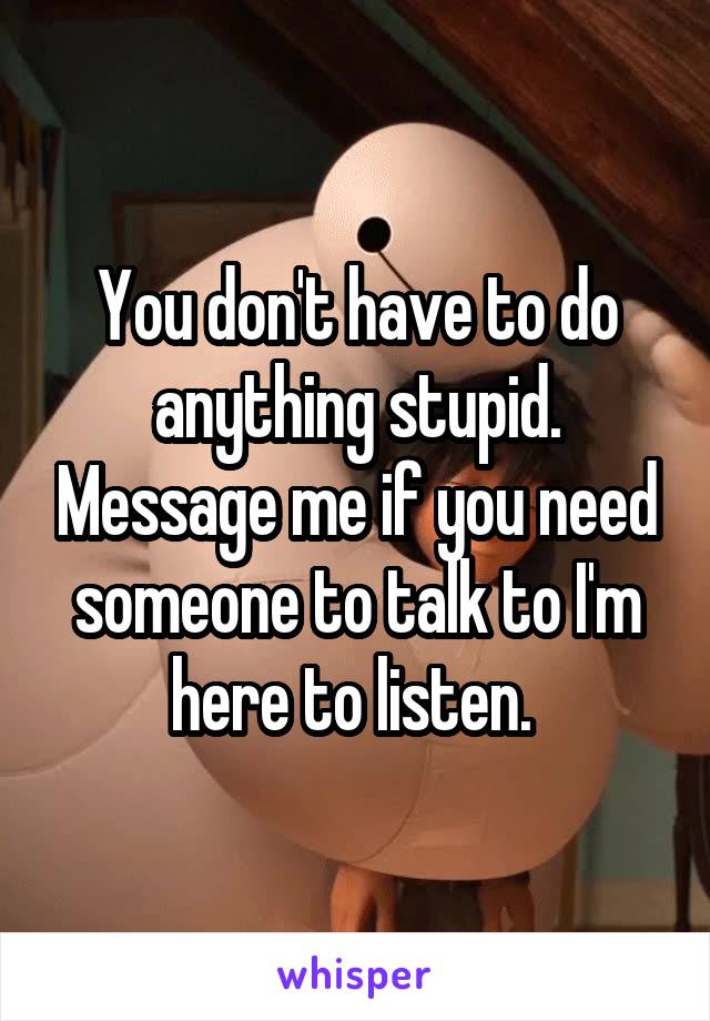 You don't have to do anything stupid. Message me if you need someone to talk to I'm here to listen. 