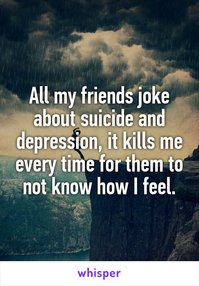 All my friends joke about suicide and depression, it kills me every time for them to not know how I feel.