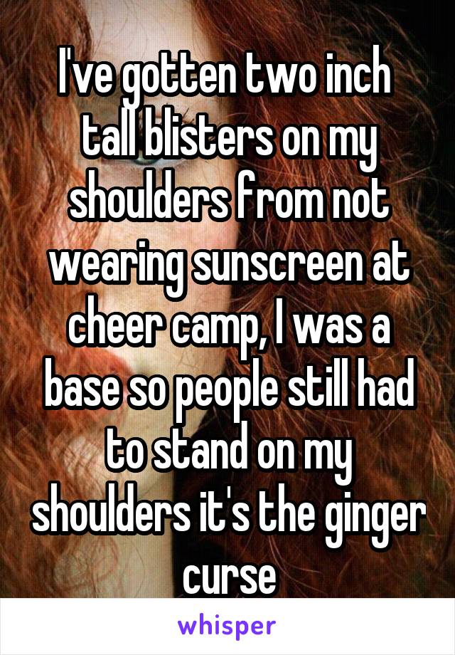 I've gotten two inch  tall blisters on my shoulders from not wearing sunscreen at cheer camp, I was a base so people still had to stand on my shoulders it's the ginger curse