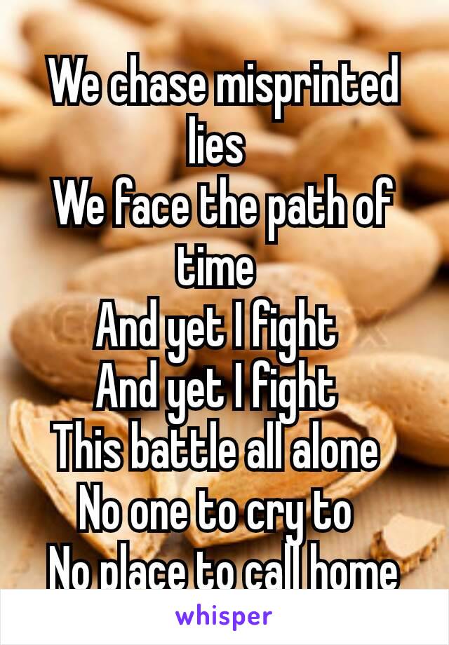 We chase misprinted lies 
We face the path of time 
And yet I fight 
And yet I fight 
This battle all alone 
No one to cry to 
No place to call home