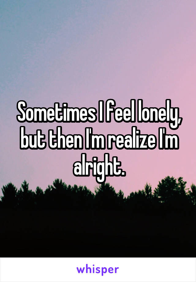 Sometimes I feel lonely, but then I'm realize I'm alright.