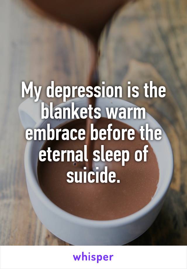 My depression is the blankets warm embrace before the eternal sleep of suicide.