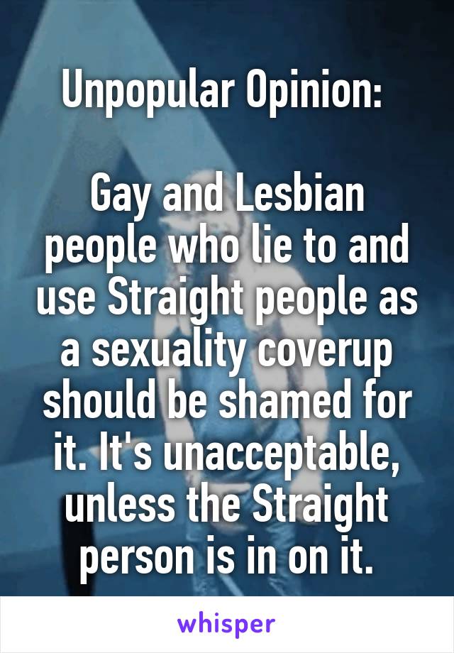 Unpopular Opinion: 

Gay and Lesbian people who lie to and use Straight people as a sexuality coverup should be shamed for it. It's unacceptable, unless the Straight person is in on it.