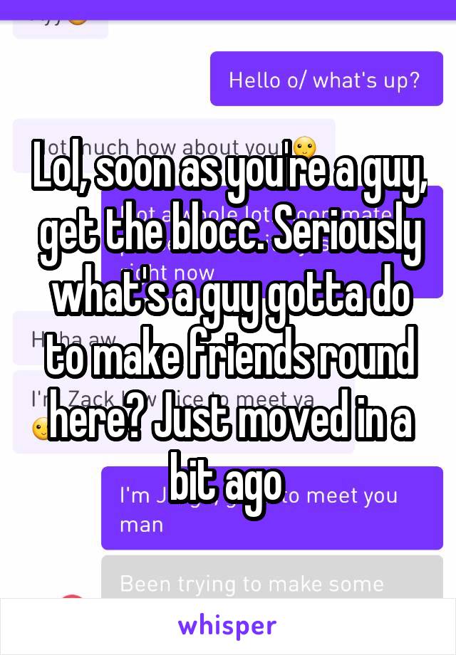 Lol, soon as you're a guy, get the blocc. Seriously what's a guy gotta do to make friends round here? Just moved in a bit ago 