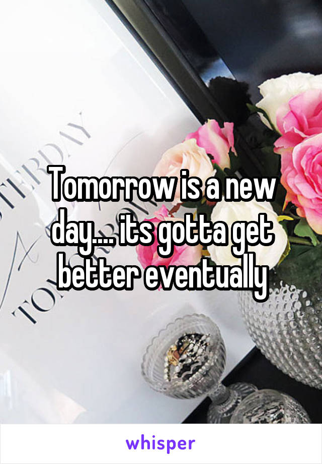 Tomorrow is a new day.... its gotta get better eventually