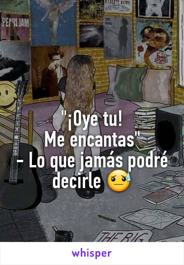 "¡Oye tu!                 Me encantas"                  - Lo que jamás podré decirle 😓