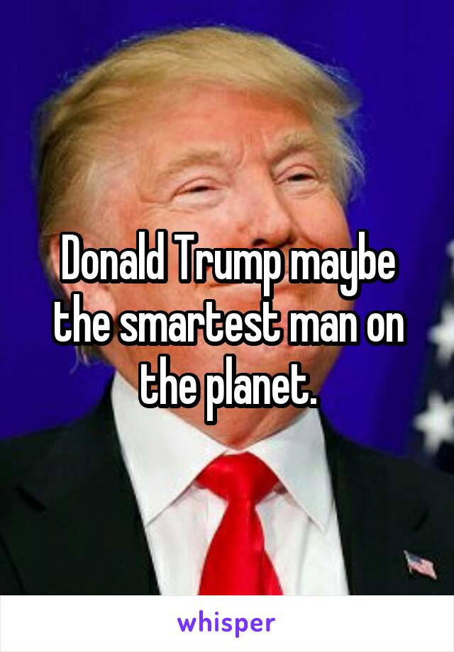 Donald Trump maybe the smartest man on the planet.