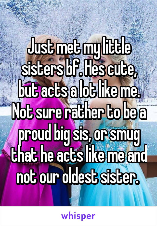 Just met my little sisters bf. Hes cute, but acts a lot like me. Not sure rather to be a proud big sis, or smug that he acts like me and not our oldest sister. 