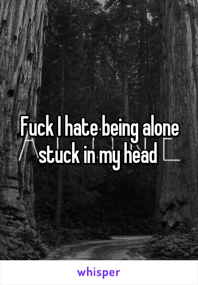 Fuck I hate being alone stuck in my head 