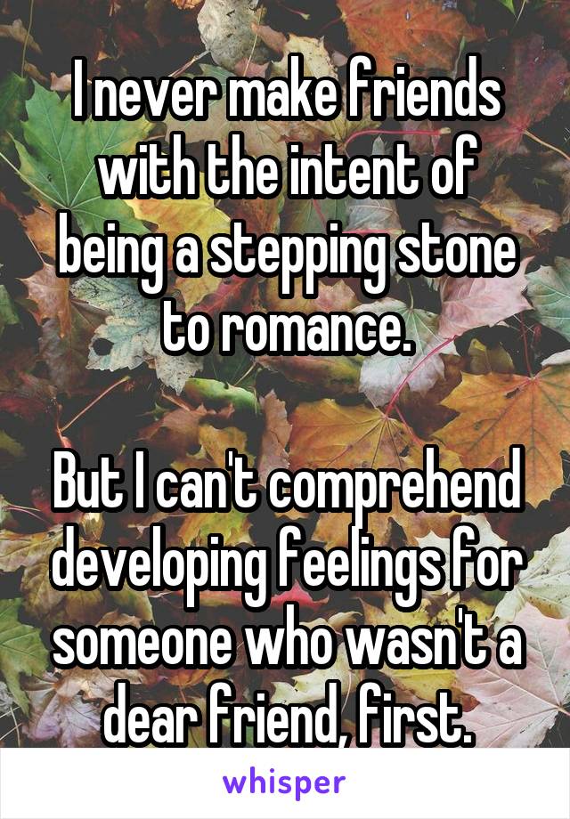 I never make friends with the intent of being a stepping stone to romance.

But I can't comprehend developing feelings for someone who wasn't a dear friend, first.