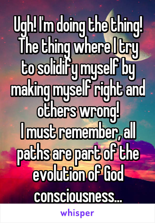 Ugh! I'm doing the thing! The thing where I try to solidify myself by making myself right and others wrong!
I must remember, all paths are part of the evolution of God consciousness...