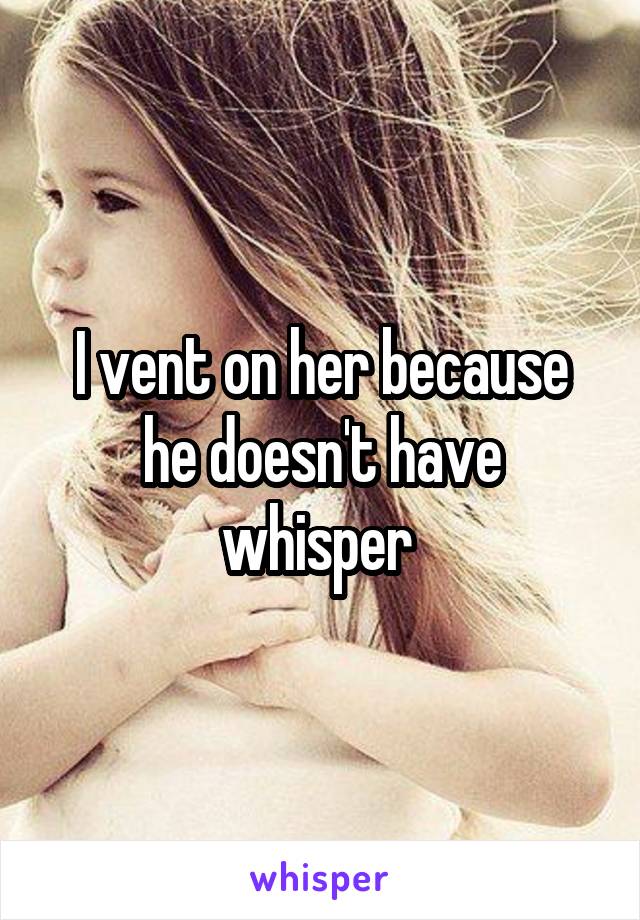 I vent on her because he doesn't have whisper 