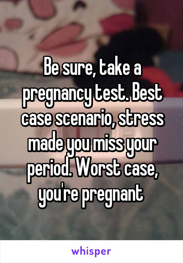 Be sure, take a pregnancy test. Best case scenario, stress made you miss your period. Worst case, you're pregnant 