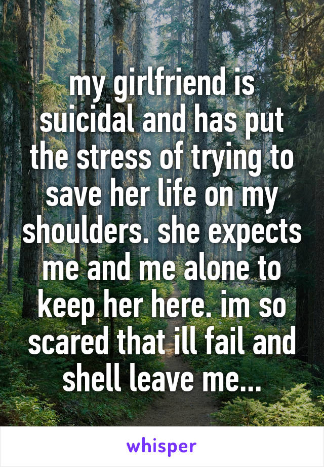 my girlfriend is suicidal and has put the stress of trying to save her life on my shoulders. she expects me and me alone to keep her here. im so scared that ill fail and shell leave me...