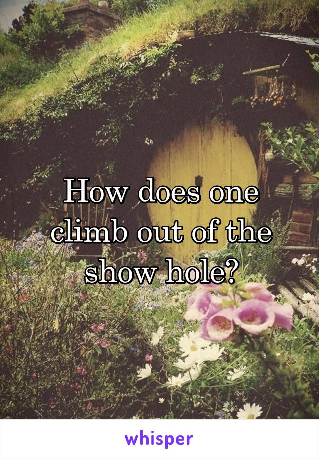 How does one climb out of the show hole?