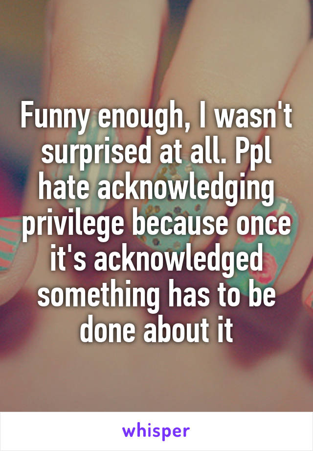 Funny enough, I wasn't surprised at all. Ppl hate acknowledging privilege because once it's acknowledged something has to be done about it