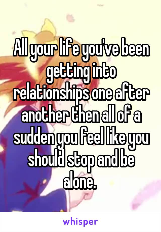 All your life you've been getting into relationships one after another then all of a sudden you feel like you should stop and be alone. 