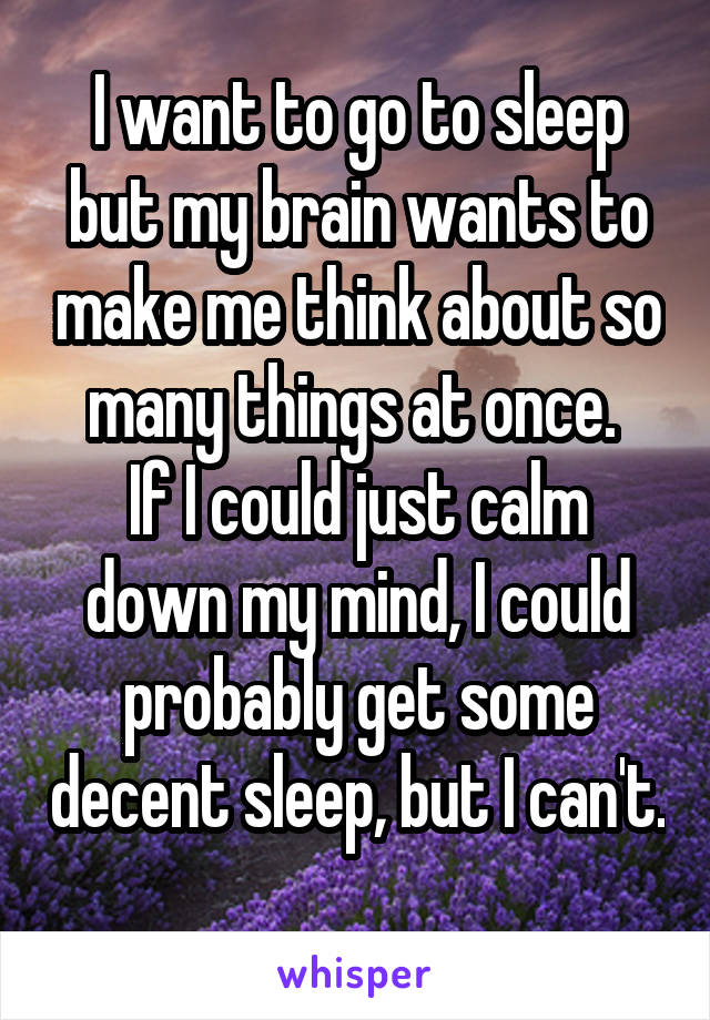 I want to go to sleep but my brain wants to make me think about so many things at once. 
If I could just calm down my mind, I could probably get some decent sleep, but I can't. 